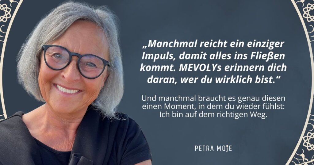 „Zitat von Petra Moje: Manchmal reicht ein einziger Impuls, damit alles ins Fließen kommt. MEVOLYs erinnern dich daran, wer du wirklich bist. Und manchmal braucht es genau diesen einen Moment, in dem du wieder fühlst: Ich bin auf dem richtigen Weg.“
