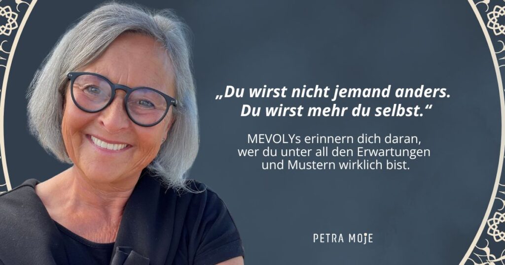 Petra Moje mit Zitat: "Du wirst nicht jemand anders. Du wirst mehr du selbst." MEVOLYs erinnern dich daran, wer du unter allen Erwartungen und Mustern wirklich bist.